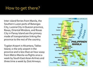 Inter-island ferries from Manila, the 
Southern Luzon ports of Batangas 
City, Lucena City in Quezon province, 
Roxas, Oriental Mindoro, and Roxas 
City in Panay Island are the primary 
mode of transportation linking the 
province to the rest of the country. 
Tugdan Airport in Alcantara, Tablas 
Island, is the only airport in the 
province and is less than an hour away 
from Metro Manila via flights once a 
week by South East Asian Airlines and 
three time a week by Zest Airways. 
 