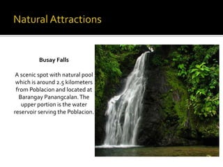 Busay Falls 
A scenic spot with natural pool 
which is around 2.5 kilometers 
from Poblacion and located at 
Barangay Panangcalan. The 
upper portion is the water 
reservoir serving the Poblacion. 
 