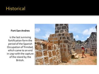Fort San Andres 
is the last surviving 
fortification form the 
period of the Spanish 
Occupation of Trinidad, 
which came to an end 
in 1797 with the capture 
of the island by the 
British. 
 