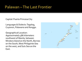 Capital: Puerto Princesa City 
Languages & Dialects: Tagalog, 
Cuyonon, Palawano and Ilonggo. 
Geographical Location: 
Approximately 586 kilometers 
southwest of Manila, between 
Mindoro Island on the North, Borneo 
on the South, West Philippines Sea 
on the west, and Sulu Sea on the 
East. 
 