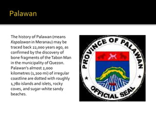 The history of Palawan (means 
Kapalawan in Meranau) may be 
traced back 22,000 years ago, as 
confirmed by the discovery of 
bone fragments of the Tabon Man 
in the municipality of Quezon. 
Palawan's almost 2,000 
kilometres (1,200 mi) of irregular 
coastline are dotted with roughly 
1,780 islands and islets, rocky 
coves, and sugar-white sandy 
beaches. 
 