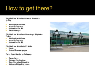 Flights from Manila to Puerto Princesa 
(PPS) 
 Philippine Airlines 
 Airphil Express 
 Cebu Pacific Air 
 Zest Airways 
Flights from Manila to Busuanga Airport – 
Coron 
 Philippine Airlines 
 Airphil Express 
 Cebu Pacific Air 
Flights from Manila to El Nido 
 Seair 
 Island Transvoyager 
Ferry from Manila to Palawan 
 Superferry 
 Negros Navigation 
 San Nicholas Shipping 
 Atienza Shipping Lines 
 