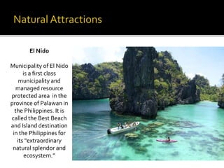 El Nido 
Municipality of El Nido 
is a first class 
municipality and 
managed resource 
protected area in the 
province of Palawan in 
the Philippines. It is 
called the Best Beach 
and Island destination 
in the Philippines for 
its "extraordinary 
natural splendor and 
ecosystem.” 
 