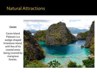 Coron 
Coron Island 
Palawan is a 
wedge-shaped 
limestone island, 
with few of its 
coastal areas 
being covered by 
mangrove 
forests. 
 