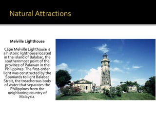 Melville Lighthouse 
Cape Melville Lighthouse is 
a historic lighthouse located 
in the island of Balabac, the 
southernmost point of the 
province of Palawan in the 
Philippines. The first-order 
light was constructed by the 
Spaniards to light Balabac 
Strait, the treacherous body 
of water that separates the 
Philippines from the 
neighboring country of 
Malaysia. 
 