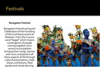 Baragatan Festival 
Baragatan Festival and grand 
Celebration of the Founding 
of the Civil Government of 
Palawan. From the Cuyuno 
word "bagat" which means 
convergence of people 
coming together from 
various municipalities 
bringing their songs, dances 
and music and present all 
these aspects of life through 
cultural presentation, trade 
shows, exhibitions, float 
parade and street dancing. 
 