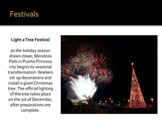 Light a Tree Festival 
as the holiday season 
draws closer, Mendoza 
Park in Puerto Princesa 
city begins its seasonal 
transformation. Workers 
set up decorations and 
install a giant Christmas 
tree. The official lighting 
of the tree takes place 
on the 1st of December, 
after preparations are 
complete. 
 