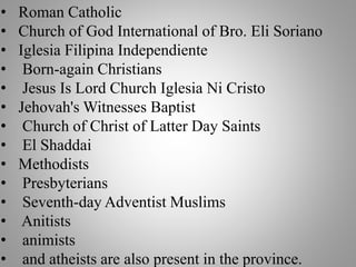 • Roman Catholic
• Church of God International of Bro. Eli Soriano
• Iglesia Filipina Independiente
• Born-again Christians
• Jesus Is Lord Church Iglesia Ni Cristo
• Jehovah's Witnesses Baptist
• Church of Christ of Latter Day Saints
• El Shaddai
• Methodists
• Presbyterians
• Seventh-day Adventist Muslims
• Anitists
• animists
• and atheists are also present in the province.
 