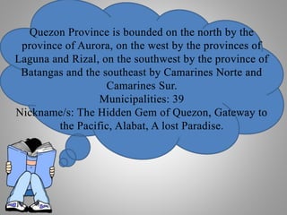 Quezon Province is bounded on the north by the
province of Aurora, on the west by the provinces of
Laguna and Rizal, on the southwest by the province of
Batangas and the southeast by Camarines Norte and
Camarines Sur.
Municipalities: 39
Nickname/s: The Hidden Gem of Quezon, Gateway to
the Pacific, Alabat, A lost Paradise.
 