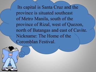 Its capital is Santa Cruz and the
province is situated southeast
of Metro Manila, south of the
province of Rizal, west of Quezon,
north of Batangas and east of Cavite.
Nickname: The Home of the
Coromblan Festival.
 