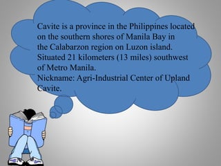 Cavite is a province in the Philippines located
on the southern shores of Manila Bay in
the Calabarzon region on Luzon island.
Situated 21 kilometers (13 miles) southwest
of Metro Manila.
Nickname: Agri-Industrial Center of Upland
Cavite.
 