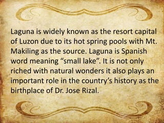 Laguna is widely known as the resort capital
of Luzon due to its hot spring pools with Mt.
Makiling as the source. Laguna is Spanish
word meaning “small lake”. It is not only
riched with natural wonders it also plays an
important role in the country’s history as the
birthplace of Dr. Jose Rizal.
 
