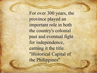 For over 300 years, the
province played an
important role in both
the country's colonial
past and eventual fight
for independence,
earning it the title
"Historical Capital of
the Philippines"
 