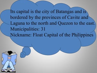 Its capital is the city of Batangas and is
bordered by the provinces of Cavite and
Laguna to the north and Quezon to the east.
Municipalities: 31
Nickname: Float Capital of the Philippines
 