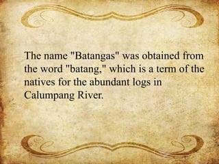 The name "Batangas" was obtained from
the word "batang," which is a term of the
natives for the abundant logs in
Calumpang River.
 