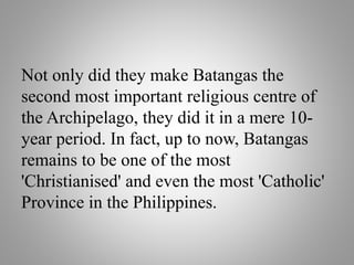 Not only did they make Batangas the
second most important religious centre of
the Archipelago, they did it in a mere 10-
year period. In fact, up to now, Batangas
remains to be one of the most
'Christianised' and even the most 'Catholic'
Province in the Philippines.
 