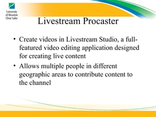 Livestream Procaster Create videos in Livestream Studio, a full-featured video editing application designed for creating live content Allows multiple people in different geographic areas to contribute content to the channel 
