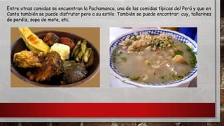 Entre otras comidas se encuentran la Pachamanca, una de las comidas típicas del Perú y que en
Canta también se puede disfrutar pero a su estilo. También se puede encontrar: cuy, tallarines
de perdiz, sopa de mote, etc.

 