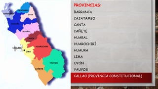 PROVINCIAS:
BARRANCA
CAJATAMBO
CANTA

CAÑETE
HUARAL
HUAROCHIRÍ
HUAURA
LIMA
OYÓN
YAUYOS
CALLAO (PROVINCIA CONSTITUCIONAL)

 