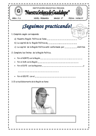 1. Completa según corresponda:
a) Nuestra Región Política se llama _ _ _ _ _ _ _ _ _ _ _ _ _ _ _ _ _
b) La capital de la Región Política es_ _ _ _ _ _ __ _ _ _ _ _ _ _ _ _
c) La capital de la Región Política está conformada por _ _ _ _ _ _ _ distritos.
2. Completa los límites de la Región Política.
 Por el NORTE con la Región _ _ _ _ _ _ _ _ _ _ _ _ _ _ _ _ _ __ _ _ _ _ _ _ _
 Por el SUR con la Región _ _ _ _ _ _ _ _ _ _ _ _ _ _ _ _ _ _ _ _ _ _ _ _ _
 Por el ESTE con las Regiones _ _ _ _ _ _ _ _ _ _ _ _ _ _ _ _ _ _ _ _ _ _ _ _ _ y
_ _ _ _ _ _ _ _ _ _ _ _ _ _ _ _ _ _ _ _ _ _ _ _ _
 Por el OESTE con el _ _ _ _ _ _ _ _ _ _ _ _ _ _ _ _ _ _ _ _ _ _ _ _ _
3. El actual Gobernante de la Región se llama:
ÁREA: P.S FECHA: 14/06/17GRADO: 3ºNIVEL: PRIMARIA
GUÍA N°17
INST IT UCIÓN EDUCAT IVA PRIVADA
 