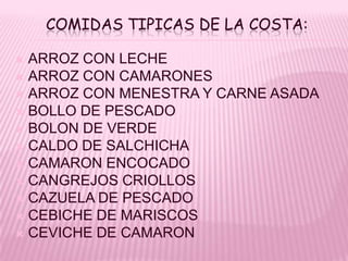 COMIDAS TIPICAS DE LA COSTA:

 ARROZ CON LECHE
 ARROZ CON CAMARONES
 ARROZ CON MENESTRA Y CARNE ASADA
 BOLLO DE PESCADO
 BOLON DE VERDE
 CALDO DE SALCHICHA
 CAMARON ENCOCADO
 CANGREJOS CRIOLLOS
 CAZUELA DE PESCADO
 CEBICHE DE MARISCOS
 CEVICHE DE CAMARON
 