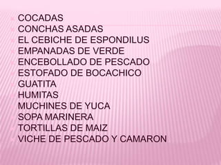 COCADAS
 CONCHAS ASADAS
 EL CEBICHE DE ESPONDILUS
 EMPANADAS DE VERDE
 ENCEBOLLADO DE PESCADO
 ESTOFADO DE BOCACHICO
 GUATITA
 HUMITAS
 MUCHINES DE YUCA
 SOPA MARINERA
 TORTILLAS DE MAIZ
 VICHE DE PESCADO Y CAMARON
 