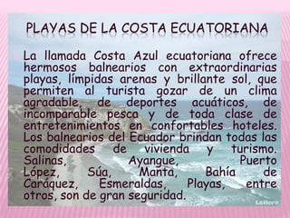 PLAYAS DE LA COSTA ECUATORIANA

   La llamada Costa Azul ecuatoriana ofrece
    hermosos balnearios con extraordinarias
    playas, límpidas arenas y brillante sol, que
    permiten al turista gozar de un clima
    agradable, de deportes acuáticos, de
    incomparable pesca y de toda clase de
    entretenimientos en confortables hoteles.
    Los balnearios del Ecuador brindan todas las
    comodidades de vivienda y turismo.
    Salinas,           Ayangue,            Puerto
    López,      Súa,     Manta,      Bahía     de
    Caráquez,     Esmeraldas,     Playas,   entre
    otros, son de gran seguridad.
 