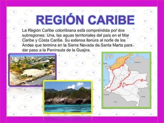 La Región Caribe colombiana está comprendida por dos 
subregiones: Una, las aguas territoriales del país en el Mar 
Caribe y Costa Caribe. Su extensa llanura al norte de los 
Andes que termina en la Sierra Nevada de Santa Marta para 
dar paso a la Península de la Guajira. 
 