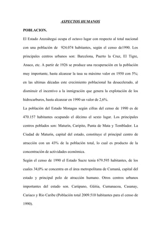 ASPECTOS HUMANOS
POBLACION.
El Estado Anzoátegui ocupa el octavo lugar con respecto al total nacional
con una población de 924.074 habitantes, según el censo de1990. Los
principales centros urbanos son: Barcelona, Puerto la Cruz, El Tigre,
Anaco, etc. A partir de 1926 se produce una recuperación en la población
muy importante, hasta alcanzar la tasa su máximo valor en 1950 con 5%;
en las ultimas décadas este crecimiento poblacional ha desacelerado, al
disminuir el incentivo a la inmigración que genera la explotación de los
hidrocarburos, hasta alcanzar en 1990 un valor de 2,6%.
La población del Estado Monagas según cifras del censo de 1990 es de
470.157 habitantes ocupando el décimo el sexto lugar. Los principales
centros poblados son: Maturín, Caripito, Punta de Mata y Temblador. La
Ciudad de Maturín, capital del estado, constituye el principal centro de
atracción con un 43% de la población total, lo cual es producto de la
concentración de actividades económica.
Según el censo de 1990 el Estado Sucre tenia 679.595 habitantes, de los
cuales 34,0% se concentra en el área metropolitana de Cumaná, capital del
estado y principal polo de atracción humano. Otros centros urbanos
importantes del estado son. Carúpano, Güitia, Cumanacoa, Casanay,
Cariaco y Río Caribe (Población total 2009.510 habitantes para el censo de
1990).
 