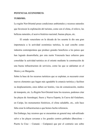 POTENCIAL ECONOMICO:
TURISMO.
La región Nor-Oriental posee condiciones ambientales y recursos naturales
que favorecen la explotación del turismo, como son el clima, el relieve, las
bellezas naturales, el acervo histórico nacional, buenas playas, etc.
El estado venezolano en la década de los sesenta le dio una gran
importancia a la actividad económica turística, la cual concibe como
industria contemporánea que produce grandes beneficios a los países que
han logrado desarrollarla; por esta razón Venezuela hace esfuerzo para
consolidar la actividad turística en el oriente mediante la construcción de
una buena infraestructura de servicios, como las que se adelantan en el
Morro y en Margarita.
Sobre la base de los recursos turísticos que se explotan, es necesario crear
nuevos elementos que hagan más agradable la estancia turística y faciliten
su desplazamiento, estos deben ser hoteles, vías de comunicación, medios
de transporte, etc. La Región Nor-Oriental tiene los recursos, podemos citar
las playas de Anzoátegui, Sucre y Nueva Esparta, la Cueva del Guácharo,
en Caripe, los monumentos históricos, el clima saludable, etc., solo hace
falta crear la infraestructura a que hemos hecho referencia.
Sin Embargo, hay recursos que se encuentran en general muy sub-utilizado
salvo a las playas cercanas a los grandes centros poblados (Barcelona –
Puerto la Cruz – Cumaná – Carúpano) que por el contrario son sobre
 