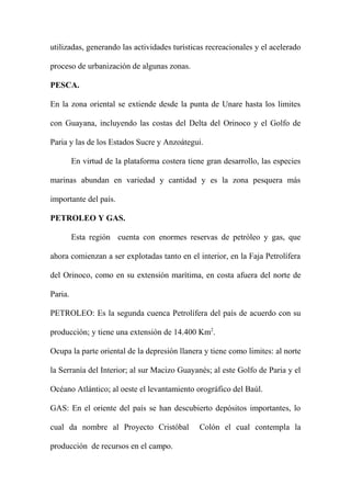 utilizadas, generando las actividades turísticas recreacionales y el acelerado
proceso de urbanización de algunas zonas.
PESCA.
En la zona oriental se extiende desde la punta de Unare hasta los limites
con Guayana, incluyendo las costas del Delta del Orinoco y el Golfo de
Paria y las de los Estados Sucre y Anzoátegui.
En virtud de la plataforma costera tiene gran desarrollo, las especies
marinas abundan en variedad y cantidad y es la zona pesquera más
importante del país.
PETROLEO Y GAS.
Esta región cuenta con enormes reservas de petróleo y gas, que
ahora comienzan a ser explotadas tanto en el interior, en la Faja Petrolífera
del Orinoco, como en su extensión marítima, en costa afuera del norte de
Paria.
PETROLEO: Es la segunda cuenca Petrolífera del país de acuerdo con su
producción; y tiene una extensión de 14.400 Km2
.
Ocupa la parte oriental de la depresión llanera y tiene como limites: al norte
la Serranía del Interior; al sur Macizo Guayanés; al este Golfo de Paria y el
Océano Atlántico; al oeste el levantamiento orográfico del Baúl.
GAS: En el oriente del país se han descubierto depósitos importantes, lo
cual da nombre al Proyecto Cristóbal Colón el cual contempla la
producción de recursos en el campo.
 