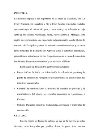 INDUSTRIA.
La industria empieza a ser importante en las áreas de Barcelona, Pto. La
Cruz y Cumaná. En Barcelona y Pto la Cruz: Son las principales ciudades
que constituyen el oriente del país, el mercadeo y su influencia se deja
sentir en los Estados Anzoátegui, Sucre, Nueva Esparta y Monagas. Esta
región ha experimentado una importante industrialización con la fabrica de
cemento, de Pertigalete y otras de naturaleza metal-mecanicas y de otros
tipos instalados en el entorno de Puerto la Cruz; y suburbios inmediatos,
presentándose actualmente ciertos congestionamiento a causa de una oferta
insuficiente de terrenos industriales y de servicios públicos.
En la región se destacan tres centros manufactureros:
- Puerto la Cruz: Se inicia con la instalación de refinerías de petróleo y la
planta de cemento de Pertigalete y posteriormente se establecieron las
industrias tradicionales.
- Cumaná: Se representa por la industria de conserva de pescado y la
manufacturera del tabaco, los centrales azucareros de Cumanacoa y
Cariaco.
- Maturín: Presentan industrias tradicionales, de madera y materiales de
construcción.
CULTURA.
En esta región se destaca la cultura, ya que en la mayoría de estas
ciudades están integradas por pueblos donde la gente tiene muchas
 