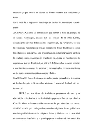 creencias y que todavía en fechas de fiestas celebran sus tradiciones y
bailes.
En el caso de la región de Anzoátegui se celebra el Akatoompo y mare-
mare.
AKATOOMPO: Entre las comunidades que habitan la mesa de guanipa, en
el Estado Anzoátegui, quedan aun las señales de la etnia Kariña,
descendientes directos de los caribes, se celebra el 2 de Noviembre, ese día
la comunidad Kariña festeja rituales en memoria de sus difuntos que, según
los estudiosos, han ejercido una gran influencia en la manera como también
lo celebran otras poblaciones del oriente del país. Entre los Kariña existe la
creencia de que los difuntos desde el 2 al 3 de Noviembre regresan a visitar
a sus familiares, quienes les esperan y, para recibirlos, preparan reuniones
en las cuales se mezclan música, cantos y bailes.
MARE-MARE: Danza festiva que se suele ejecutar para celebrar la reunión
de las familias, dar la bienvenida a visitantes o marcar el final del luto por
un muerto.
SUCRE es una tierra de tradiciones poseedoras de una gran
disposición colectiva hacia las festividades populares. Entre todas ellas La
Cruz De Mayo se ha convertido en unas de la que sobrevive con mayor
vitalidad y en la que confluyen las creencias religiosas de sus pobladores
con la capacidad de creencias religiosas de sus pobladores con la capacidad
de creación de la música y la poesía popular se celebra el 3 de mayo. En
 