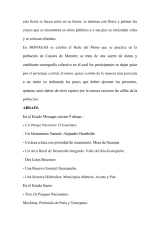 esta fiesta se hacen actos en su honor, se adornan con flores y palmas las
cruces que se encuentran en sitios públicos y a sus pies se encienden velas
y se colocan ofrendas.
En MONAGAS se celebra el Baile del Mono que se practica en la
población de Caicara de Maturín; se trata de una suerte de danza y
cambiante coreografía colectiva en el cual los participantes se dejan guiar
por el personaje central, el mono, quien vestido de la manera mas parecida
a un simio va indicando los pasos que deben ejecutar los presentes,
quienes, unos detrás de otros sujetos por la cintura recorren las calles de la
población.
ABRAES.
En el Estado Monagas existen 9 abraes :
- Un Parque Nacional: El Guacharo.
- Un Monumento Natural: Alejandro Humboldt.
- Un área critica con prioridad de tratamiento: Mesa de Guanipa
- Un Area Rural de Desarrollo Integrada: Valle del Río Guarapiche.
- Dos Lotes Boscosos
- Una Reserva forestal: Guarapiche.
- Una Reserva Hidráulica: Municipios Maturín, Acosta y Piar.
En el Estado Sucre:
- Tres (3) Parques Nacionales:
Mochima, Península de Paria y Turuepano.
 