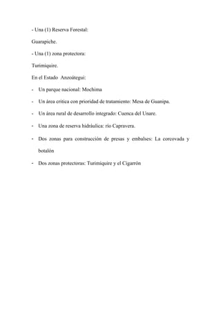 - Una (1) Reserva Forestal:
Guarapiche.
- Una (1) zona protectora:
Turimiquire.
En el Estado Anzoátegui:
- Un parque nacional: Mochima
- Un área critica con prioridad de tratamiento: Mesa de Guanipa.
- Un área rural de desarrollo integrado: Cuenca del Unare.
- Una zona de reserva hidráulica: río Capravera.
- Dos zonas para construcción de presas y embalses: La corcovada y
botalón
- Dos zonas protectoras: Turimiquire y el Cigarrón
 
