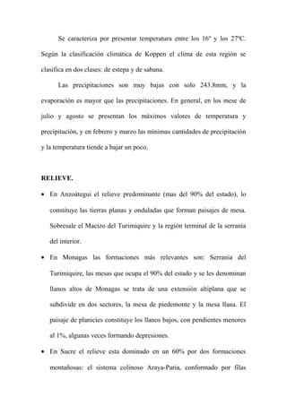 Se caracteriza por presentar temperatura entre los 16º y los 27ºC.
Según la clasificación climática de Koppen el clima de esta región se
clasifica en dos clases: de estepa y de sabana.
Las precipitaciones son muy bajas con solo 243.8mm, y la
evaporación es mayor que las precipitaciones. En general, en los mese de
julio y agosto se presentan los máximos valores de temperatura y
precipitación, y en febrero y marzo las mínimas cantidades de precipitación
y la temperatura tiende a bajar un poco.
RELIEVE.
• En Anzoátegui el relieve predominante (mas del 90% del estado), lo
constituye las tierras planas y onduladas que forman paisajes de mesa.
Sobresale el Macizo del Turimiquire y la región terminal de la serranía
del interior.
• En Monagas las formaciones más relevantes son: Serranía del
Turimiquire, las mesas que ocupa el 90% del estado y se les denominan
llanos altos de Monagas se trata de una extensión altiplana que se
subdivide en dos sectores, la mesa de piedemonte y la mesa llana. El
paisaje de planicies constituye los llanos bajos, con pendientes menores
al 1%, algunas veces formando depresiones.
• En Sucre el relieve esta dominado en un 60% por dos formaciones
montañosas: el sistema colinoso Araya-Paria, conformado por filas
 