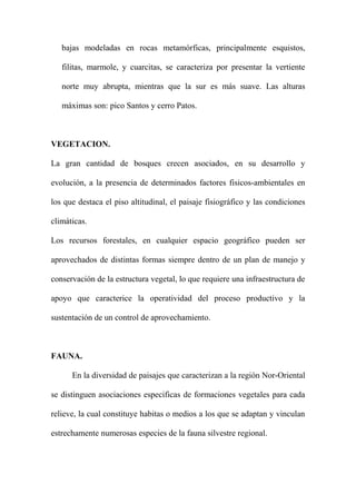 bajas modeladas en rocas metamórficas, principalmente esquistos,
filitas, marmole, y cuarcitas, se caracteriza por presentar la vertiente
norte muy abrupta, mientras que la sur es más suave. Las alturas
máximas son: pico Santos y cerro Patos.
VEGETACION.
La gran cantidad de bosques crecen asociados, en su desarrollo y
evolución, a la presencia de determinados factores fisicos-ambientales en
los que destaca el piso altitudinal, el paisaje fisiográfico y las condiciones
climáticas.
Los recursos forestales, en cualquier espacio geográfico pueden ser
aprovechados de distintas formas siempre dentro de un plan de manejo y
conservación de la estructura vegetal, lo que requiere una infraestructura de
apoyo que caracterice la operatividad del proceso productivo y la
sustentación de un control de aprovechamiento.
FAUNA.
En la diversidad de paisajes que caracterizan a la región Nor-Oriental
se distinguen asociaciones especificas de formaciones vegetales para cada
relieve, la cual constituye habitas o medios a los que se adaptan y vinculan
estrechamente numerosas especies de la fauna silvestre regional.
 