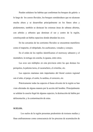 Pueden señalarse las habitas que conforman los bosques de galería a
lo largo de los cursos fluviales, los bosques semidesiduos que no alcanzan
mucha altura y se desarrollan principalmente en los llanos altos y
piedemontes, también se destacan las extensas áreas de sabanas abiertas,
con arboles y arbustos que dominan el sur y centro de la región,
constituyendo un habita espacioso donde abundan las aves.
En las cercanías de las corrientes fluviales se encuentran mamíferos
como el mapurite, el rabipelado, los cachicamos, venados y conejos.
En el orden de los reptiles identificamos el morrocoy sabanero y el
montañero, la tortuga sin concha, la iguana, entre otros.
Las aves son múltiples en esta provincia entre las que destaca los
periquitos, la paloma turza, el cucarachero, el cristofue, etc.
Las especies marianas más importantes del litoral costero regional
son el atún, el pargo, el carite, la sardina, el corocoro, etc.
Prácticamente todas las especies d fauna silvestre de la región se han
visto afectadas de alguna manera por la acción del hombre. Principalmente
se señalan la casería ilegal de algunas especies, la destrucción de habita por
deforestación, y la contaminación de estas.
SUELOS.
Los suelos de la región presentan predominio de texturas medias y
finas aralloarenosas como consecuencia de los procesas de acumulación de
 