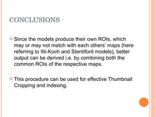 CONCLUSIONS Since the models produce their own ROIs, which may or may not match with each others’ maps (here referring to Itti-Koch and Stentiford models), better output can be derived i.e. by combining both the common ROIs of the respective maps. This procedure can be used for effective Thumbnail Cropping and indexing. 