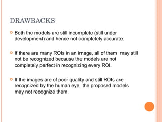 DRAWBACKS Both the models are still incomplete (still under development) and hence not completely accurate. If there are many ROIs in an image, all of them  may still not be recognized because the models are not completely perfect in recognizing every ROI. If the images are of poor quality and still ROIs are recognized by the human eye, the proposed models may not recognize them.  