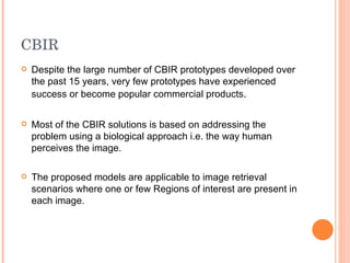 CBIR Despite the large number of CBIR prototypes developed over the past 15 years, very few prototypes have experienced success or become popular commercial products . Most of the CBIR solutions is based on addressing the problem using a biological approach i.e. the way human perceives the image. The proposed models are applicable to image retrieval scenarios where one or few Regions of interest are present in each image. 