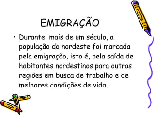 EMIGRAÇÃO Durante  mais de um século, a população do nordeste foi marcada pela emigração, isto é, pela saída de habitantes nordestinos para outras regiões em busca de trabalho e de melhores condições de vida. 