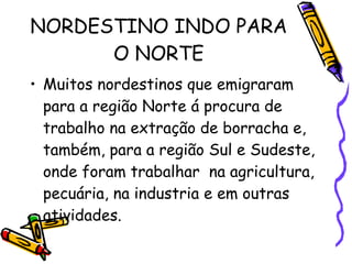NORDESTINO INDO PARA O NORTE Muitos nordestinos que emigraram para a região Norte á procura de trabalho na extração de borracha e, também, para a região Sul e Sudeste, onde foram trabalhar  na agricultura, pecuária, na industria e em outras atividades. 