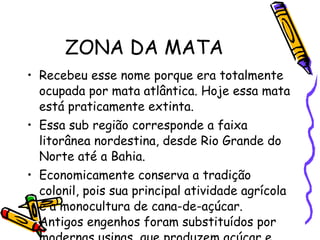 ZONA DA MATA Recebeu esse nome porque era totalmente ocupada por mata atlântica. Hoje essa mata está praticamente extinta.  Essa sub região corresponde a faixa litorânea nordestina, desde Rio Grande do Norte até a Bahia. Economicamente conserva a tradição colonil, pois sua principal atividade agrícola é a monocultura de cana-de-açúcar. Antigos engenhos foram substituídos por modernas usinas, que produzem açúcar e àlcool. 
