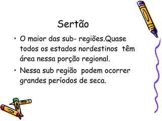 Sertão O maior das sub- regiões.Quase todos os estados nordestinos  têm área nessa porção regional. Nessa sub região  podem ocorrer grandes períodos de seca. 