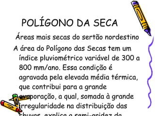 POLÍGONO DA SECA Áreas mais secas do sertão nordestino A área do Polígono das Secas tem um índice pluviométrico variável de 300 a 800 mm/ano. Essa condição é agravada pela elevada média térmica, que contribui para a grande evaporação, a qual, somada à grande irregularidade na distribuição das chuvas, explica a semi-aridez da região.  