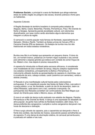 Problemas Sociais: o principal é a seca do Nordeste que atinge extensas
áreas do sertão (região do polígono das secas), levando pobreza e fome para
os habitantes.
Aspectos Culturais
A Região Nordeste do território brasileiro é composta pelos estados de
Alagoas, Bahia, Ceará, Maranhão, Paraíba, Pernambuco, Piauí, Rio Grande do
Norte e Sergipe. Apresenta grande pluralidade cultural, com elementos
diversificados, por esse motivo serão abordados alguns elementos que
integram a cultura da região.
O carnaval é o evento popular mais famoso do Nordeste, especialmente em
Salvador, Olinda e Recife. Também as festas juninas de Caruaru (PE) e
Campina Grande (PB) se destacam. Os festejos de bumba meu boi são
tradicionais em todos estados nordestinos.
Bumba meu Boi é um festejo que apresenta um pequeno drama. O dono do
boi, um homem branco, presencia um homem negro roubando o seu animal
para alimentar a esposa grávida que estava com vontade de comer língua de
boi. Matam o boi, mas depois é preciso ressuscitá-lo.
A capoeira foi introduzida no Brasil pelos escravos africanos, é considerada
uma modalidade de luta e também de dança. Adquiriu adeptos rapidamente
nos estados nordestinos, principalmente na Bahia e Pernambuco. O
instrumento utilizado durante as apresentações de capoeira é o berimbau, que
é constituído de arco, cabaça cortada, caxixi (cestinha com sementes), vareta e
dobrão (moeda).
O Reisado é uma manifestação cultural trazida pelos colonizadores
portugueses. É um espetáculo popular das festas de Natal e Reis, cujo palco é
a praça pública, a rua. No Nordeste, a partir do dia 24 de dezembro, saem os
vários Reisados, cada bairro com o seu, cantando e dançando. Os
participantes dos Reisados acreditam ser continuadores dos Reis Magos que
vieram do Oriente para visitar o Menino Jesus, em Belém.
O coco é um estilo de dança muito praticado nos estados de Alagoas, Paraíba,
Pernambuco e Rio Grande do Norte. A dança é uma expressão do desabafo da
alma popular, da gente mais sofrida do Nordeste brasileiro; além disso, foi a
dança preferida dos cangaceiros; Lampião e outros cangaceiros dançavam nas
horas de descanso e distração.
O frevo surgiu através da capoeira, pois o capoeirista sai dançando o frevo à
frente dos cordões, das bandas de música, executando passos semelhantes ao
da capoeira. É uma dança de alucinação coletiva, do carnaval pernambucano,
é praticado em salões e nas ruas.
 