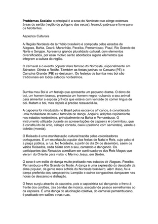 Problemas Sociais: o principal é a seca do Nordeste que atinge extensas
áreas do sertão (região do polígono das secas), levando pobreza e fome para
os habitantes.

Aspectos Culturais

A Região Nordeste do território brasileiro é composta pelos estados de
Alagoas, Bahia, Ceará, Maranhão, Paraíba, Pernambuco, Piauí, Rio Grande do
Norte e Sergipe. Apresenta grande pluralidade cultural, com elementos
diversificados, por esse motivo serão abordados alguns elementos que
integram a cultura da região.

O carnaval é o evento popular mais famoso do Nordeste, especialmente em
Salvador, Olinda e Recife. Também as festas juninas de Caruaru (PE) e
Campina Grande (PB) se destacam. Os festejos de bumba meu boi são
tradicionais em todos estados nordestinos.



Bumba meu Boi é um festejo que apresenta um pequeno drama. O dono do
boi, um homem branco, presencia um homem negro roubando o seu animal
para alimentar a esposa grávida que estava com vontade de comer língua de
boi. Matam o boi, mas depois é preciso ressuscitá-lo.

A capoeira foi introduzida no Brasil pelos escravos africanos, é considerada
uma modalidade de luta e também de dança. Adquiriu adeptos rapidamente
nos estados nordestinos, principalmente na Bahia e Pernambuco. O
instrumento utilizado durante as apresentações de capoeira é o berimbau, que
é constituído de arco, cabaça cortada, caxixi (cestinha com sementes), vareta e
dobrão (moeda).

O Reisado é uma manifestação cultural trazida pelos colonizadores
portugueses. É um espetáculo popular das festas de Natal e Reis, cujo palco é
a praça pública, a rua. No Nordeste, a partir do dia 24 de dezembro, saem os
vários Reisados, cada bairro com o seu, cantando e dançando. Os
participantes dos Reisados acreditam ser continuadores dos Reis Magos que
vieram do Oriente para visitar o Menino Jesus, em Belém.

O coco é um estilo de dança muito praticado nos estados de Alagoas, Paraíba,
Pernambuco e Rio Grande do Norte. A dança é uma expressão do desabafo da
alma popular, da gente mais sofrida do Nordeste brasileiro; além disso, foi a
dança preferida dos cangaceiros; Lampião e outros cangaceiros dançavam nas
horas de descanso e distração.

O frevo surgiu através da capoeira, pois o capoeirista sai dançando o frevo à
frente dos cordões, das bandas de música, executando passos semelhantes ao
da capoeira. É uma dança de alucinação coletiva, do carnaval pernambucano,
é praticado em salões e nas ruas.
 