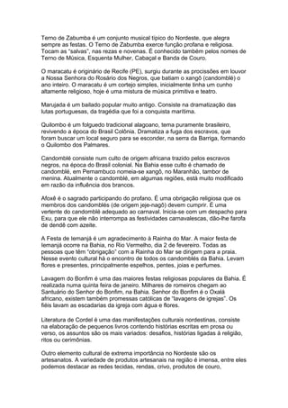 Terno de Zabumba é um conjunto musical típico do Nordeste, que alegra
sempre as festas. O Terno de Zabumba exerce função profana e religiosa.
Tocam as “salvas”, nas rezas e novenas. É conhecido também pelos nomes de
Terno de Música, Esquenta Mulher, Cabaçal e Banda de Couro.

O maracatu é originário de Recife (PE), surgiu durante as procissões em louvor
a Nossa Senhora do Rosário dos Negros, que batiam o xangô (candomblé) o
ano inteiro. O maracatu é um cortejo simples, inicialmente tinha um cunho
altamente religioso, hoje é uma mistura de música primitiva e teatro.

Marujada é um bailado popular muito antigo. Consiste na dramatização das
lutas portuguesas, da tragédia que foi a conquista marítima.

Quilombo é um folguedo tradicional alagoano, tema puramente brasileiro,
revivendo a época do Brasil Colônia. Dramatiza a fuga dos escravos, que
foram buscar um local seguro para se esconder, na serra da Barriga, formando
o Quilombo dos Palmares.

Candomblé consiste num culto de origem africana trazido pelos escravos
negros, na época do Brasil colonial. Na Bahia esse culto é chamado de
candomblé, em Pernambuco nomeia-se xangô, no Maranhão, tambor de
menina. Atualmente o candomblé, em algumas regiões, está muito modificado
em razão da influência dos brancos.

Afoxê é o sagrado participando do profano. É uma obrigação religiosa que os
membros dos candomblés (de origem jeje-nagô) devem cumprir. É uma
vertente do candomblé adequado ao carnaval. Inicia-se com um despacho para
Exu, para que ele não interrompa as festividades carnavalescas, dão-lhe farofa
de dendê com azeite.

A Festa de Iemanjá é um agradecimento à Rainha do Mar. A maior festa de
Iemanjá ocorre na Bahia, no Rio Vermelho, dia 2 de fevereiro. Todas as
pessoas que têm “obrigação” com a Rainha do Mar se dirigem para a praia.
Nesse evento cultural há o encontro de todos os candomblés da Bahia. Levam
flores e presentes, principalmente espelhos, pentes, joias e perfumes.

Lavagem do Bonfim é uma das maiores festas religiosas populares da Bahia. É
realizada numa quinta feira de janeiro. Milhares de romeiros chegam ao
Santuário do Senhor do Bonfim, na Bahia. Senhor do Bonfim é o Oxalá
africano, existem também promessas católicas de “lavagens de igrejas”. Os
fiéis lavam as escadarias da igreja com água e flores.

Literatura de Cordel é uma das manifestações culturais nordestinas, consiste
na elaboração de pequenos livros contendo histórias escritas em prosa ou
verso, os assuntos são os mais variados: desafios, histórias ligadas à religião,
ritos ou cerimônias.

Outro elemento cultural de extrema importância no Nordeste são os
artesanatos. A variedade de produtos artesanais na região é imensa, entre eles
podemos destacar as redes tecidas, rendas, crivo, produtos de couro,
 