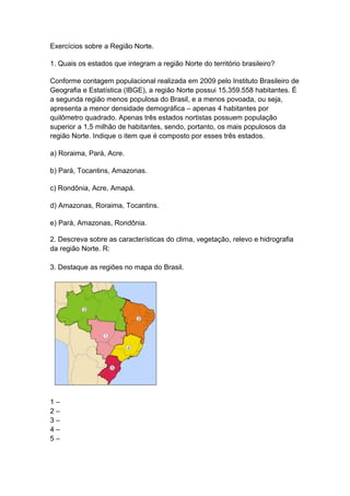 Exercícios sobre a Região Norte.

1. Quais os estados que integram a região Norte do território brasileiro?

Conforme contagem populacional realizada em 2009 pelo Instituto Brasileiro de
Geografia e Estatística (IBGE), a região Norte possui 15.359.558 habitantes. É
a segunda região menos populosa do Brasil, e a menos povoada, ou seja,
apresenta a menor densidade demográfica – apenas 4 habitantes por
quilômetro quadrado. Apenas três estados nortistas possuem população
superior a 1,5 milhão de habitantes, sendo, portanto, os mais populosos da
região Norte. Indique o item que é composto por esses três estados.

a) Roraima, Pará, Acre.

b) Pará, Tocantins, Amazonas.

c) Rondônia, Acre, Amapá.

d) Amazonas, Roraima, Tocantins.

e) Pará, Amazonas, Rondônia.

2. Descreva sobre as características do clima, vegetação, relevo e hidrografia
da região Norte. R:

3. Destaque as regiões no mapa do Brasil.




1–
2–
3–
4–
5–
 
